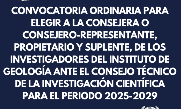 CONVOCATORIA ORDINARIA PARA ELEGIR A LA CONSEJERA O CONSEJERO-REPRESENTANTE, PROPIETARIO Y SUPLENTE, DE LAS PERSONAS INVESTIGADORAS DEL INSTITUTO DE GEOLOGÍA ANTE EL CONSEJO TÉCNICO DE LA INVESTIGACIÓN CIENTÍFICA PARA EL PERIODO 2025-2029